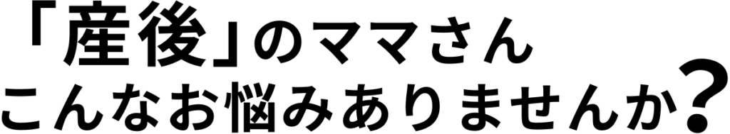 産後のママさん
こんなお悩みありませんか？